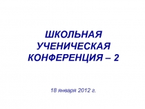 ШКОЛЬНАЯ
УЧЕНИЧЕСКАЯ
КОНФЕРЕНЦИЯ – 2
18 января 2012 г