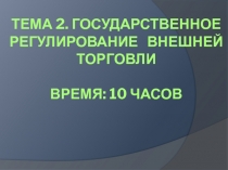 Тема 2. ГОСУДАРСТВЕННОЕ РЕГУЛИРОВАНИЕ Внешней ТОРГОВЛИ Время: 10 часов