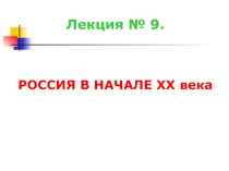 Лекция № 9.
РОССИЯ В НАЧАЛЕ XX века
