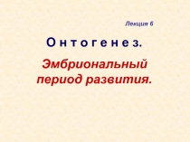 О н т о г е н е з.
Эмбриональный период развития.
Лекция 6