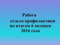 Работа
отдела профилактики по итогам 6 месяцев 2016 года