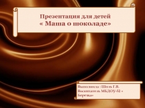 Презентация для детей  Маша о шоколаде
Выполнила : Шоль Г.В. Воспитатель