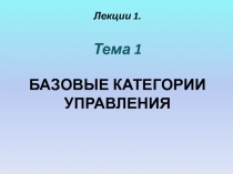 Лекции 1.
Тема 1
БАЗОВЫЕ КАТЕГОРИИ УПРАВЛЕНИЯ