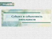 Субъект и субъектность деятельности
Лекция 3