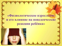 Физиологическое взросление
и его влияние на поведенческие реакции ребёнка