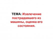 ТЕМА : Извлечение пострадавшего из машины, оценка его состояния
