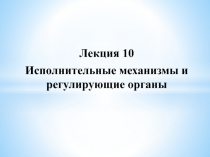 Лекция 10
Исполнительные механизмы и регулирующие органы