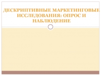 ДЕСКРИПТИВНЫЕ МАРКЕТИНГОВЫЕ ИССЛЕДОВАНИ Я : ОПРОС И НАБЛЮДЕНИЕ