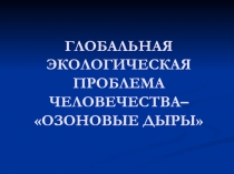 ГЛОБАЛЬНАЯ ЭКОЛОГИЧЕСКАЯ ПРОБЛЕМА ЧЕЛОВЕЧЕСТВА– ОЗОНОВЫЕ ДЫРЫ