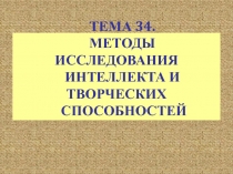 ТЕМА 34.
МЕТОДЫ ИССЛЕДОВАНИЯ
ИНТЕЛЛЕКТА И ТВОРЧЕСКИХ
СПОСОБНОСТЕЙ