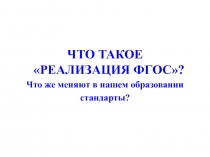 ЧТО ТАКОЕ РЕАЛИЗАЦИЯ ФГОС?
Что же меняют в нашем образовании
стандарты?