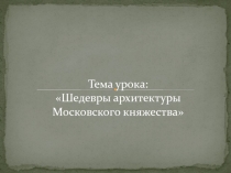 Тема урока:
Шедевры архитектуры Московского княжества