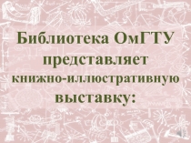 Библиотека ОмГТУ
представляет
книжно -иллюстративную
выставку: