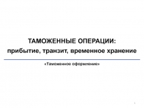 1
ТАМОЖЕННЫЕ ОПЕРАЦИИ: прибытие, транзит, временное хранение
Таможенное