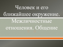 Человек и его ближайшее окружение. Межличностные отношения. Общение