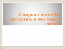 Сегодня я хотел бы рассказать в чем смысл жизни