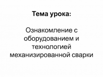 Тема урока : Ознакомление с оборудованием и технологией механизированной сварки