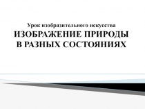 Урок изобразительного искусства ИЗОБРАЖЕНИЕ ПРИРОДЫ В РАЗНЫХ СОСТОЯНИЯХ