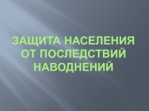 ЗАЩИТА НАСЕЛЕНИЯ ОТ ПОСЛЕДСТВИЙ НАВОДНЕНИЙ