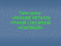 Тема урока: РЕЗАНИЕ МЕТАЛЛА РУЧНОЙ СЛЕСАРНОЙ НОЖОВКОЙ