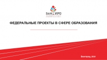 ФЕДЕРАЛЬНЫЕ ПРОЕКТЫ В СФЕРЕ ОБРАЗОВАНИЯ
Белгород, 2019