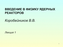 ВВЕДЕНИЕ В ФИЗИКУ ЯДЕРНЫХ РЕАКТОРОВ Коробейников В.В. Лекция 1