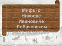 Мифы о
Николае Ивановиче
Лобачевском
и его геометрии