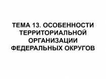 ТЕМА 13. ОСОБЕННОСТИ ТЕРРИТОРИАЛЬНОЙ ОРГАНИЗАЦИИ ФЕДЕРАЛЬНЫХ ОКРУГОВ