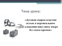 Тема урока:
1
Дуговая сварка пластин встык в вертикальном
положении шва снизу