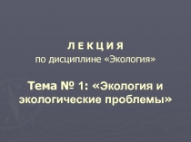 Л Е К Ц И Я   по дисциплине Экология   Тема № 1 :  Экология и экологические