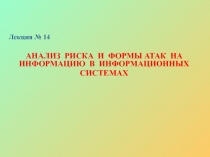 Лекция № 14
АНАЛИЗ РИСКА И ФОРМЫ АТАК НА ИНФОРМАЦИЮ В ИНФОРМАЦИОННЫХ
СИСТЕМАХ