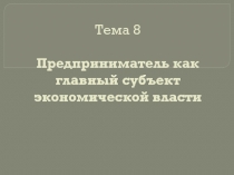 Тема 8 Предприниматель как главный субъект экономической власти