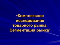 “ Комплексное исследование товарного рынка. Сегментация рынка ”