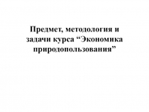 Предмет, методология и задачи курса “Экономика природопользования”