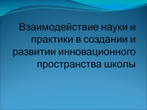 Взаимодействие науки и практики в создании и развитии инновационного пространства школы