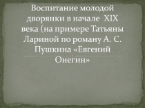 Воспитание молодой дворянки в начале  XIX века (на примере Татьяны Лариной по роману А. С. Пушкина Евгений Онегин