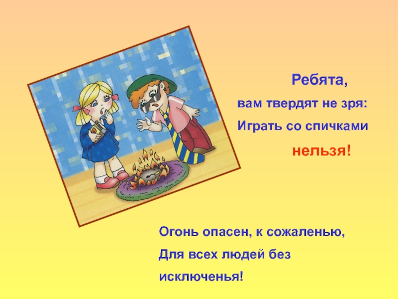 Ребята, вам твердят не зря:Играть со спичками нельзя!Огонь опасен, к сожаленью,Для всех людей без исключенья!