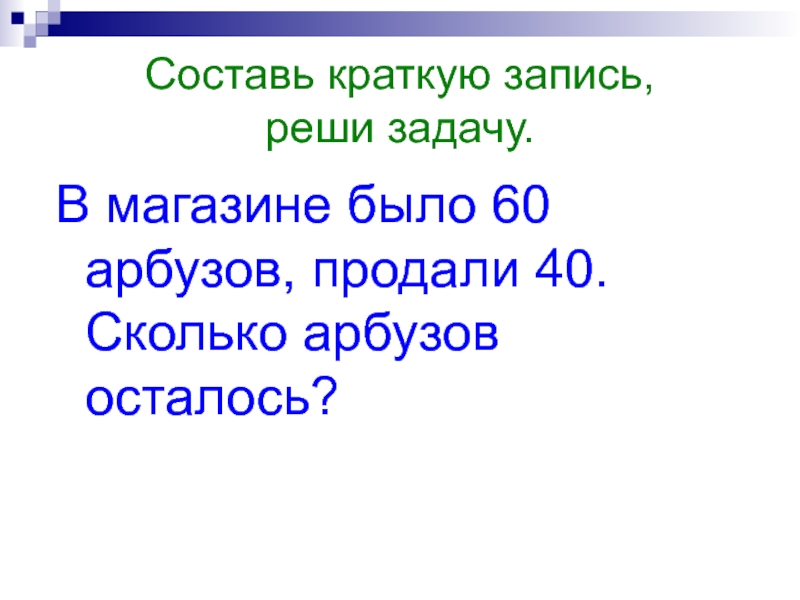 Составь краткую запись, реши задачу.В магазине было 60 арбузов, продали 40. Сколько арбузов осталось?