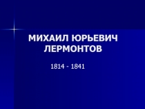 МИХАИЛ ЮРЬЕВИЧ ЛЕРМОНТОВ 1814 - 1841