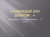 Побеждай зло добром... (по рассказу А.П. Платонова Юшка) 7 класс