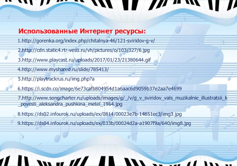1.http://gorenka.org/index.php/chitalnya-46/121-sviridov-g-v/2.http://cdn.static4.rtr-vesti.ru/vh/pictures/o/103/327/6.jpg4.http://www.myshared.ru/slide/785413/3.http://www.playcast.ru/uploads/2017/01/23/21380644.gif5.http://playtrackrus.ru/img.php?aИспользованные Интернет ресурсы:6.https://i.scdn.co/image/6e73cafb804954d1a6aac6d9059b37e2aa7e46997.http://www.songcharter.ru/uploads/images/g/_/v/g_v_sviridov_vals_muzikalnie_illustratsii_k_povesti_aleksandra_pushkina_metel_1964.jpg8.https://ds02.infourok.ru/uploads/ex/0814/00023e7b-14851ec3/img3.jpg9.https://ds04.infourok.ru/uploads/ex/033b/00024d2a-a1907f9a/640/img8.jpg