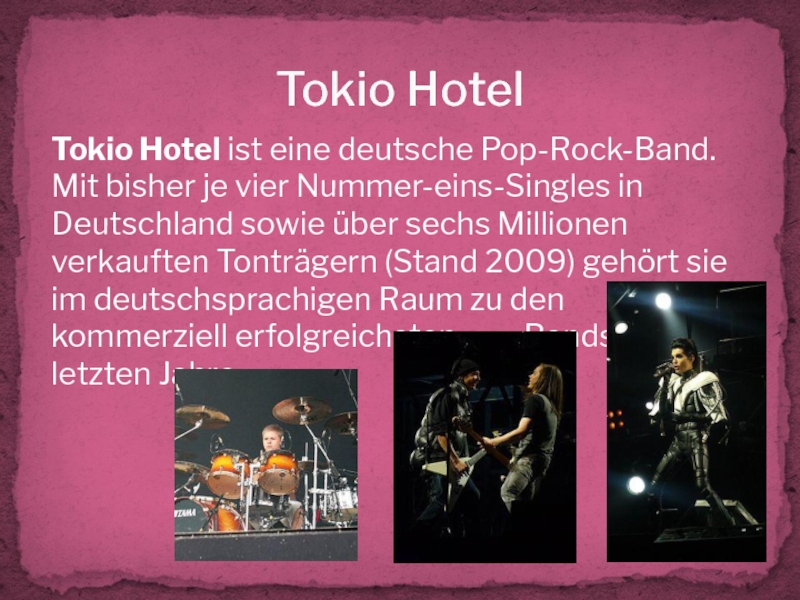 Tokio HotelTokio Hotel ist eine deutsche Pop-Rock-Band. Mit bisher je vier Nummer-eins-Singles in Deutschland sowie über sechs