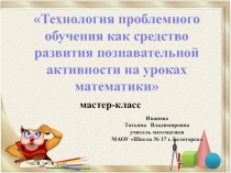 Презентация мастер-класс по темеТехнология проблемного  обучения как средство  развития познавательной  активности на уроках математики