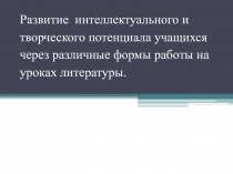 Развитие интеллектуального и творческого потенциала учащихся через различные формы работы на уроках литературы.