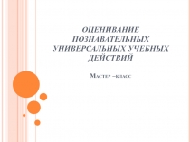 ОЦЕНИВАНИЕ ПОЗНАВАТЕЛЬНЫХ УНИВЕРСАЛЬНЫХ УЧЕБНЫХ ДЕЙСТВИЙ Мастер –класс