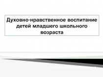 Духовно - нравственное воспитание детей младшего школьного возраста