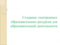 Создание электронных образовательных ресурсов для образовательной деятельности