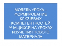 Модель урока -формирование ключевых компетентностей обучающихся на уроках изучения нового материала