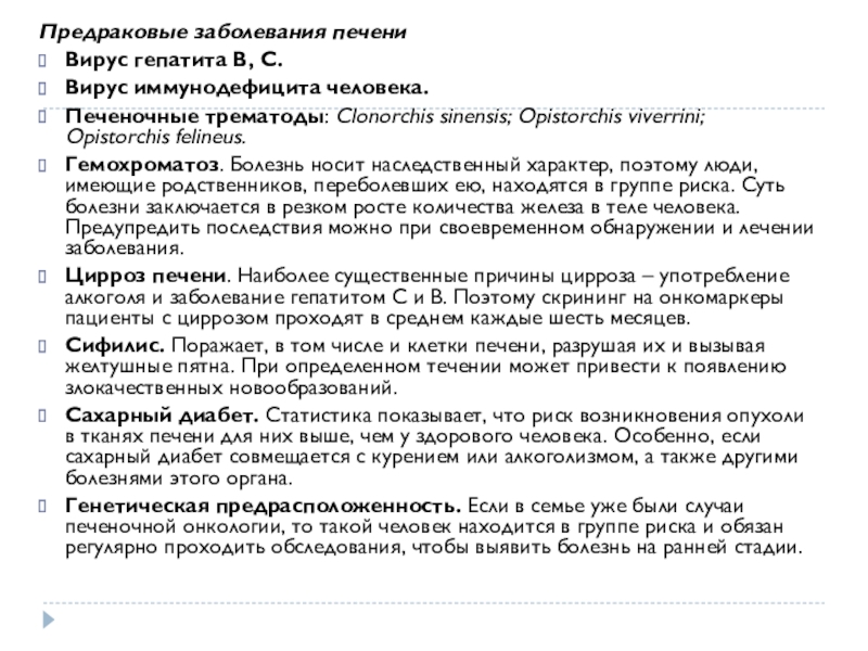 Предопухолевые заболевания и профилактика злокачественных новообразований (ЗНО) Предраковые заболевания печениВирус гепатита В, С.Вирус иммунодефицита человека.Печеночные трематоды: Clonorchis sinensis; Opistorchis viverrini; Предраковые заболевания печениВирус гепатита В, С.Вирус иммунодефицита человека.Печеночные трематоды: Clonorchis sinensis; Opistorchis viverrini; Opistorchis felineus.Гемохроматоз. Болезнь носит наследственный характер, поэтому