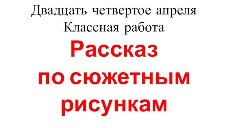 Презентация Двадцать четвертое апреля
Классная работа
Рассказ
по сюжетным рисункам